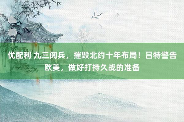 优配利 九三阅兵，摧毁北约十年布局！吕特警告欧美，做好打持久战的准备