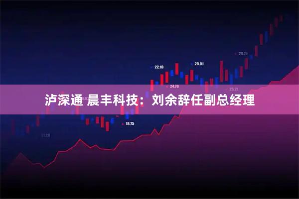 泸深通 晨丰科技：刘余辞任副总经理