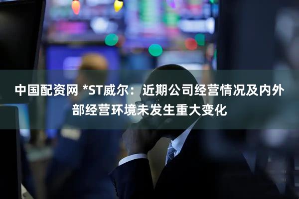 中国配资网 *ST威尔：近期公司经营情况及内外部经营环境未发生重大变化