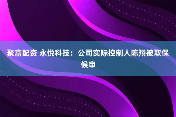 聚富配资 永悦科技：公司实际控制人陈翔被取保候审