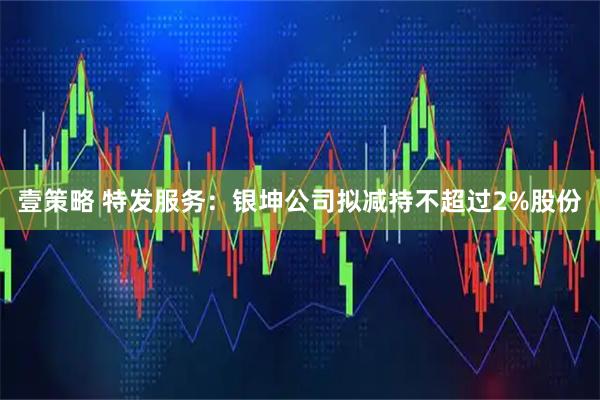 壹策略 特发服务：银坤公司拟减持不超过2%股份