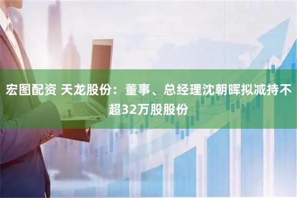 宏图配资 天龙股份：董事、总经理沈朝晖拟减持不超32万股股份