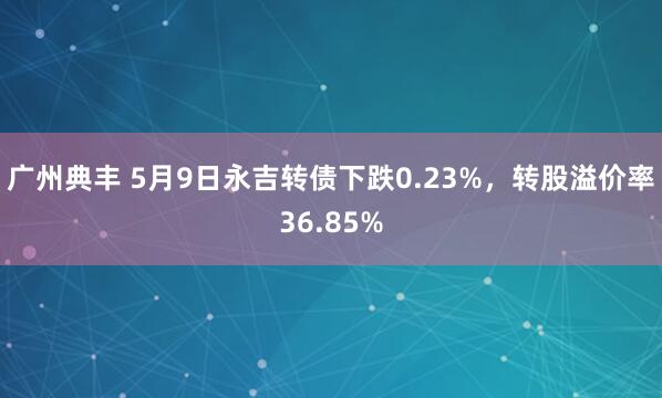 广州典丰 5月9日永吉转债下跌0.23%，转股溢价率36.85%