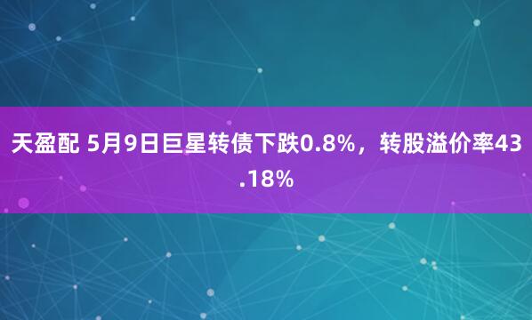天盈配 5月9日巨星转债下跌0.8%，转股溢价率43.18%