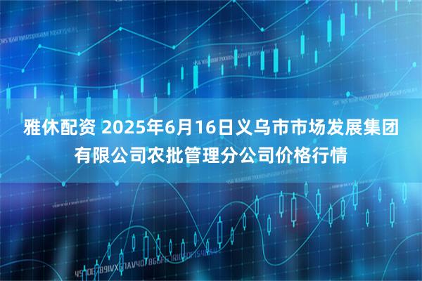 雅休配资 2025年6月16日义乌市市场发展集团有限公司农批管理分公司价格行情