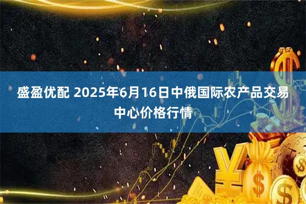 盛盈优配 2025年6月16日中俄国际农产品交易中心价格行情