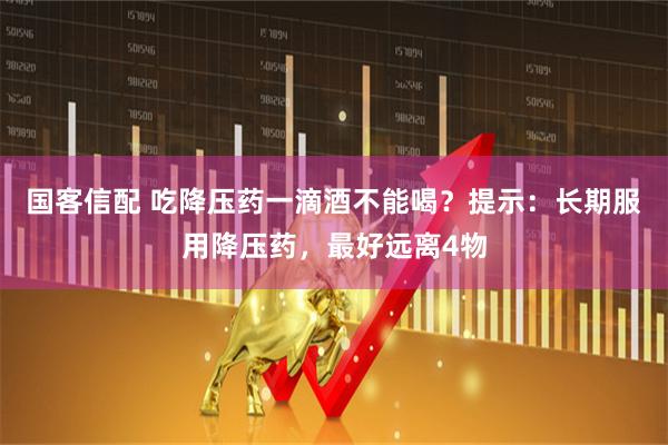 国客信配 吃降压药一滴酒不能喝？提示：长期服用降压药，最好远离4物