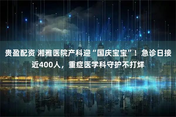 贵盈配资 湘雅医院产科迎“国庆宝宝”！急诊日接近400人，重症医学科守护不打烊