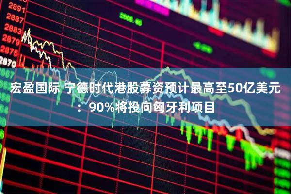 宏盈国际 宁德时代港股募资预计最高至50亿美元：90%将投向匈牙利项目