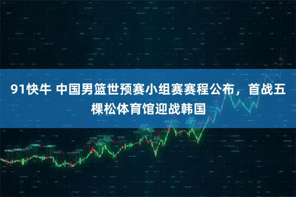 91快牛 中国男篮世预赛小组赛赛程公布，首战五棵松体育馆迎战韩国
