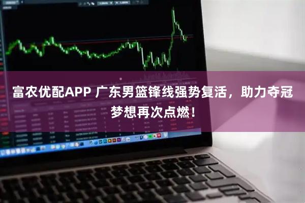 富农优配APP 广东男篮锋线强势复活，助力夺冠梦想再次点燃！