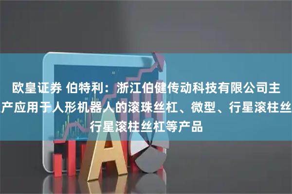 欧皇证券 伯特利：浙江伯健传动科技有限公司主要研发生产应用于人形机器人的滚珠丝杠、微型、行星滚柱丝杠等产品