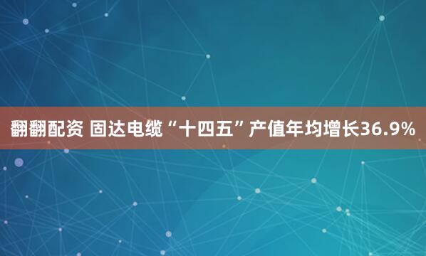翻翻配资 固达电缆“十四五”产值年均增长36.9%
