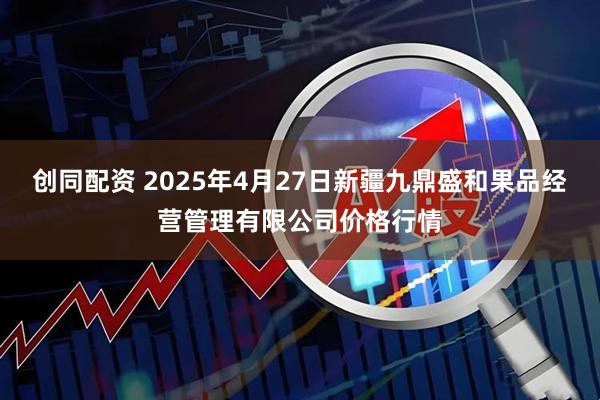 创同配资 2025年4月27日新疆九鼎盛和果品经营管理有限公司价格行情
