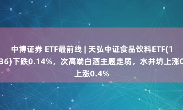 中博证券 ETF最前线 | 天弘中证食品饮料ETF(159736)下跌0.14%，次高端白酒主题走弱，水井坊上涨0.4%