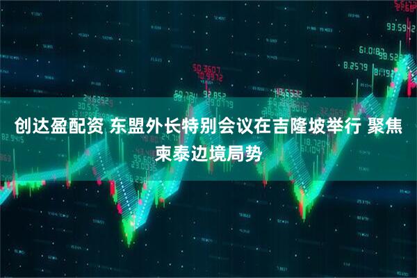 创达盈配资 东盟外长特别会议在吉隆坡举行 聚焦柬泰边境局势