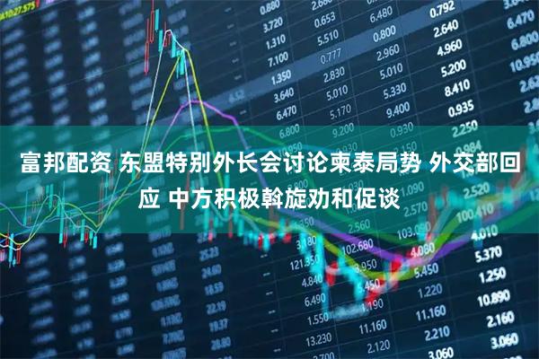 富邦配资 东盟特别外长会讨论柬泰局势 外交部回应 中方积极斡旋劝和促谈