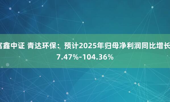 富鑫中证 青达环保：预计2025年归母净利润同比增长77.47%-104.36%