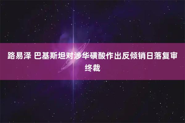 路易泽 巴基斯坦对涉华磺酸作出反倾销日落复审终裁