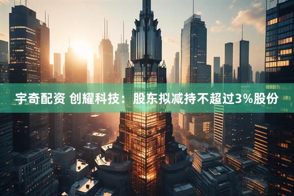 宇奇配资 创耀科技：股东拟减持不超过3%股份