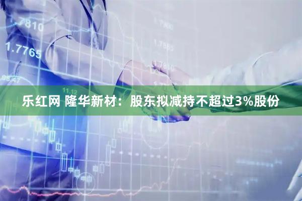 乐红网 隆华新材：股东拟减持不超过3%股份