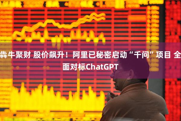 犇牛聚财 股价飙升！阿里已秘密启动“千问”项目 全面对标ChatGPT