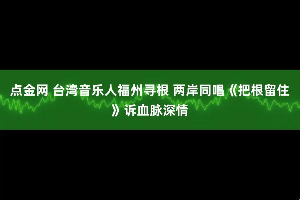 点金网 台湾音乐人福州寻根 两岸同唱《把根留住》诉血脉深情