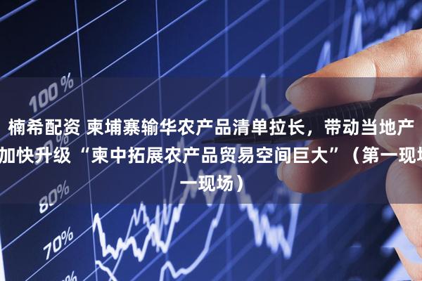 楠希配资 柬埔寨输华农产品清单拉长，带动当地产业加快升级 “柬中拓展农产品贸易空间巨大”（第一现场）