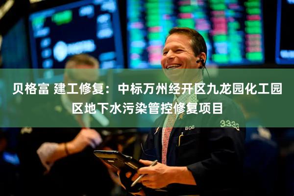 贝格富 建工修复：中标万州经开区九龙园化工园区地下水污染管控修复项目